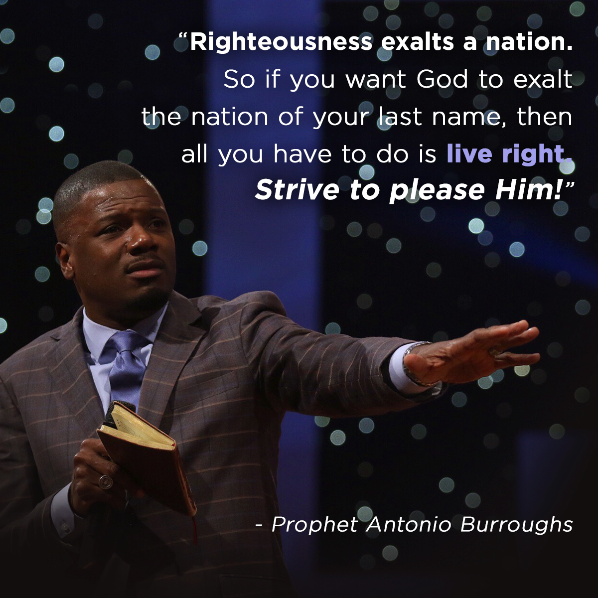 “Righteousness exalts a nation. So if you want God to exalt the nation of your last name, then all you have to do is live right. Strive to please Him!” – Prophet Antonio Burroughs