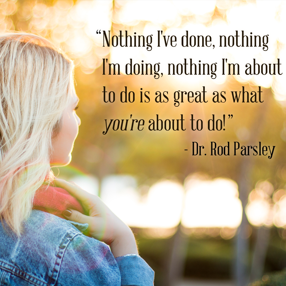 “Nothing I’ve done, nothing I’m doing, nothing I’m about to do is as great as what you’re about to do!” — Dr. Rod Parsley
