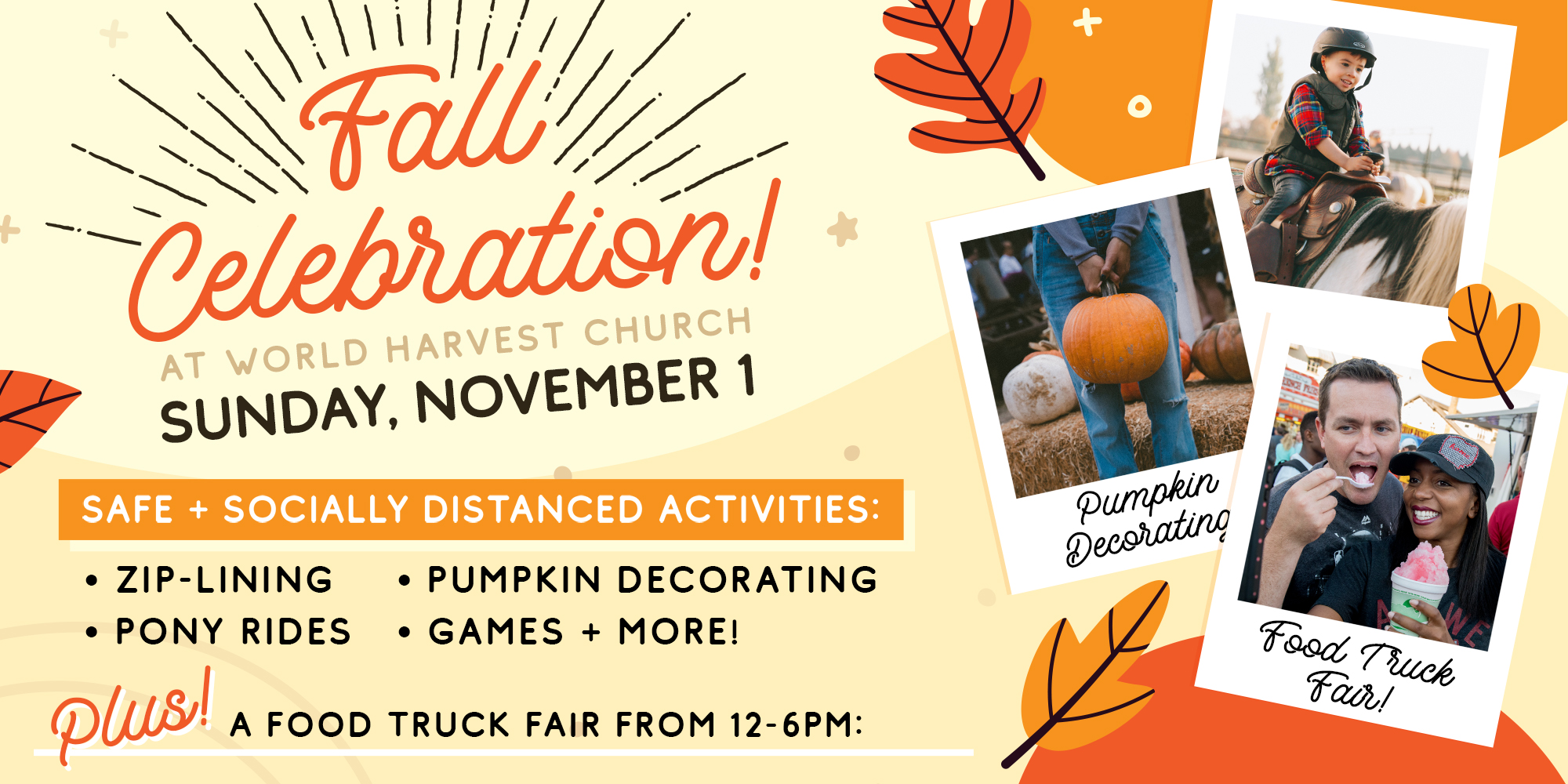 Fall Celebration! at World Harvest Church Sunday, November 1 Safe + Socially Distanced Activities: Zip-Lining Pumpkin Decorating Pony Rides Games + More! Plus A Food Truck Fair From 12-6PM