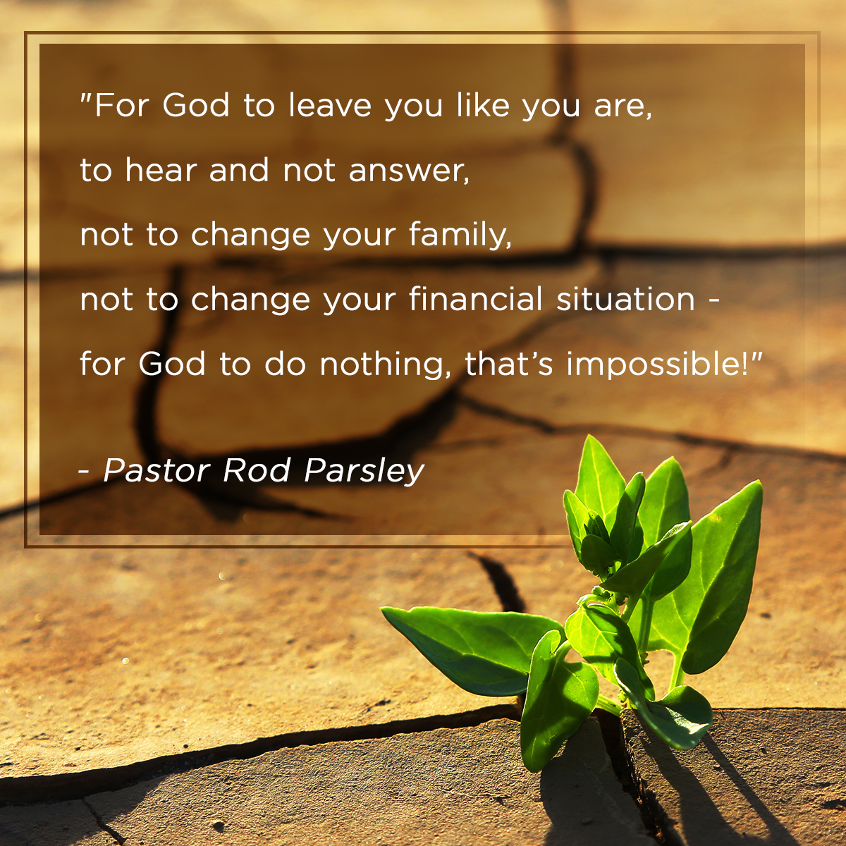 “For God to leave you like you are, to hear and not answer, not to change your family, not to change your financial situation - for God to do nothing, that’s impossible!” – Pastor Rod Parsley